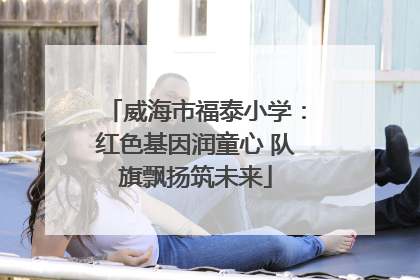 威海市福泰小学：红色基因润童心 队旗飘扬筑未来