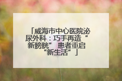 威海市中心医院泌尿外科：巧手再造“新膀胱” 患者重启“新生活”