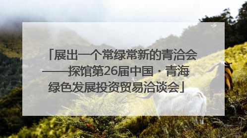 展出一个常绿常新的青洽会——探馆第26届中国・青海绿色发展投资贸易洽谈会