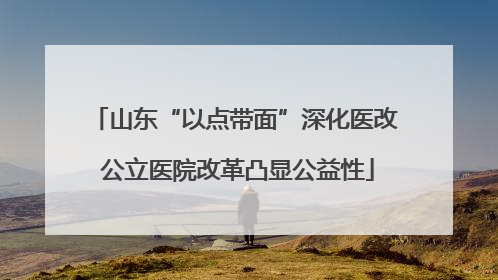 山东“以点带面”深化医改 公立医院改革凸显公益性