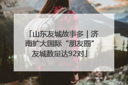 山东友城故事多｜济南扩大国际“朋友圈”友城数量达92对