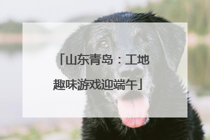 山东青岛：工地趣味游戏迎端午