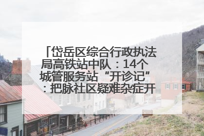 岱岳区综合行政执法局高铁站中队：14个城管服务站“开诊记”：把脉社区疑难杂症开出治理良方