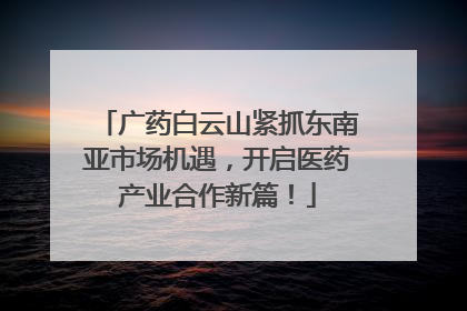 广药白云山紧抓东南亚市场机遇，开启医药产业合作新篇！