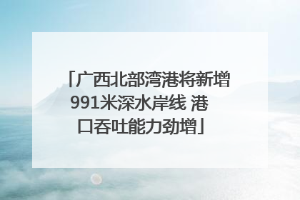 广西北部湾港将新增991米深水岸线 港口吞吐能力劲增