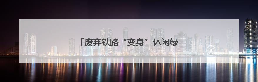 废弃铁路“变身”休闲绿廊 这些城市正悄然改变