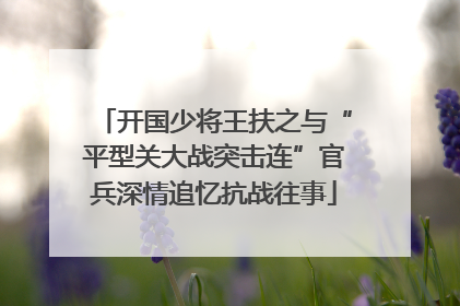 开国少将王扶之与“平型关大战突击连”官兵深情追忆抗战往事