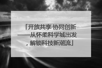 开放共享·协同创新——从怀柔科学城出发，解锁科技新潮流