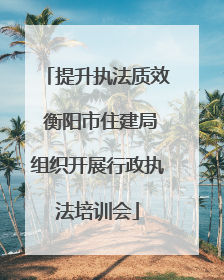 提升执法质效 衡阳市住建局组织开展行政执法培训会