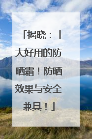 揭晓：十大好用的防晒霜！防晒效果与安全兼具！