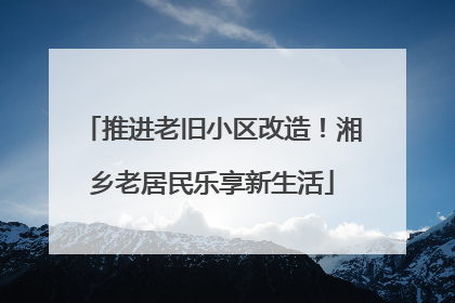 推进老旧小区改造！湘乡老居民乐享新生活