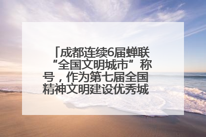 成都连续6届蝉联“全国文明城市”称号，作为第七届全国精神文明建设优秀城市代表参会