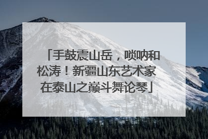 手鼓震山岳，唢呐和松涛！新疆山东艺术家在泰山之巅斗舞论琴