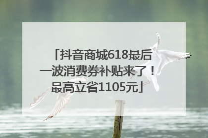 抖音商城618最后一波消费券补贴来了！最高立省1105元