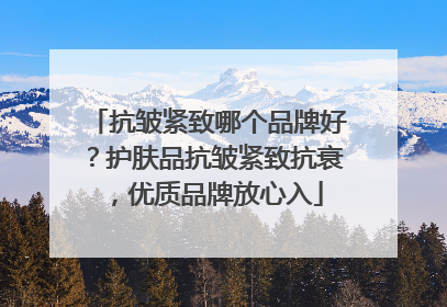 抗皱紧致哪个品牌好？护肤品抗皱紧致抗衰，优质品牌放心入