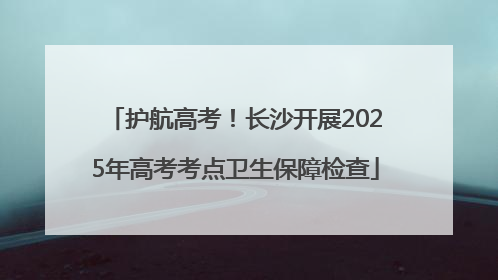 护航高考！长沙开展2025年高考考点卫生保障检查