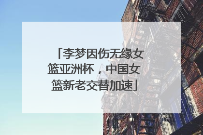 李梦因伤无缘女篮亚洲杯，中国女篮新老交替加速