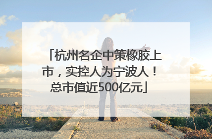 杭州名企中策橡胶上市，实控人为宁波人！总市值近500亿元