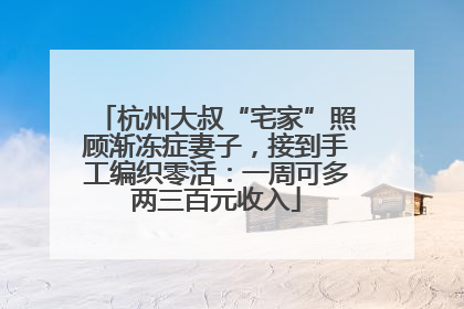 杭州大叔“宅家”照顾渐冻症妻子，接到手工编织零活：一周可多两三百元收入
