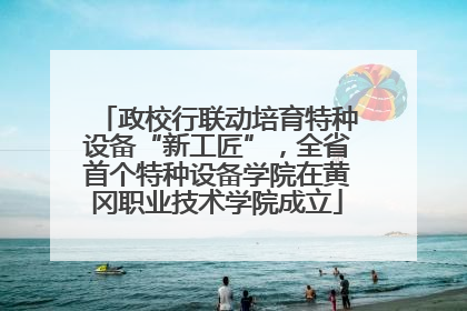 政校行联动培育特种设备“新工匠”，全省首个特种设备学院在黄冈职业技术学院成立