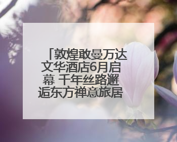 敦煌敢曼万达文华酒店6月启幕 千年丝路邂逅东方禅意旅居新境