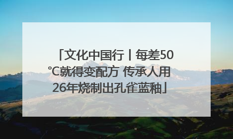 文化中国行丨每差50℃就得变配方 传承人用26年烧制出孔雀蓝釉