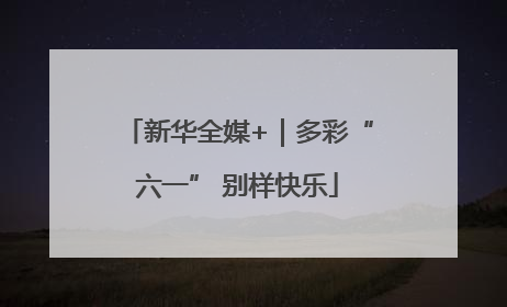 新华全媒+｜多彩“六一” 别样快乐