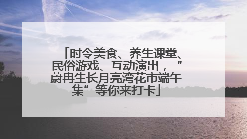 时令美食、养生课堂、民俗游戏、互动演出，“蔚冉生长月亮湾花市端午集”等你来打卡