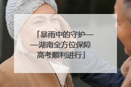 暴雨中的守护——湖南全方位保障高考顺利进行