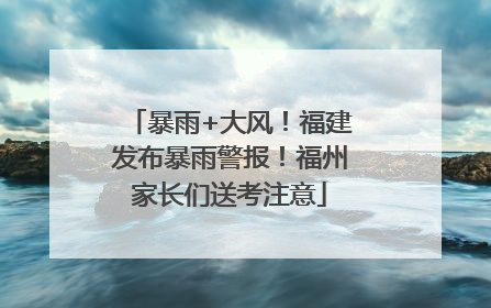 暴雨+大风！福建发布暴雨警报！福州家长们送考注意