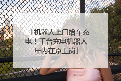 机器人上门给车充电！千台充电机器人年内在京上岗