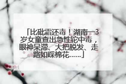 比砒霜还毒！湖南一3岁女童查出急性铊中毒，眼神呆滞、大把脱发、走路如踩棉花……