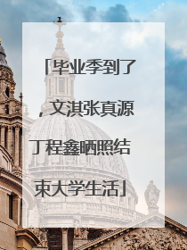 毕业季到了，文淇张真源丁程鑫晒照结束大学生活