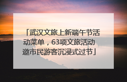 武汉文旅上新端午节活动菜单，63项文旅活动邀市民游客沉浸式过节