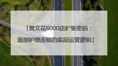 樊文花6000店扩张密码：面部护理连锁的底层运营逻辑