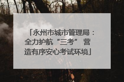 永州市城市管理局：全力护航“三考” 营造有序安心考试环境