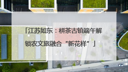 江苏如东：栟茶古镇端午解锁农文旅融合“新花样”
