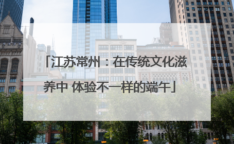 江苏常州：在传统文化滋养中 体验不一样的端午