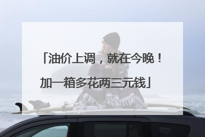 油价上调，就在今晚！加一箱多花两三元钱