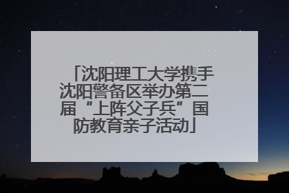 沈阳理工大学携手沈阳警备区举办第二届“上阵父子兵”国防教育亲子活动