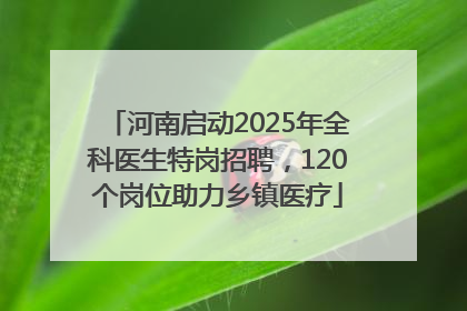 河南启动2025年全科医生特岗招聘，120个岗位助力乡镇医疗