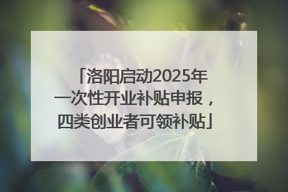 洛阳启动2025年一次性开业补贴申报，四类创业者可领补贴