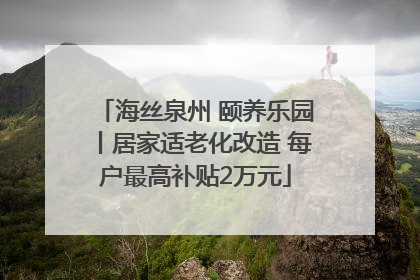 海丝泉州 颐养乐园丨居家适老化改造 每户最高补贴2万元