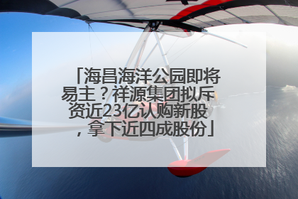 海昌海洋公园即将易主？祥源集团拟斥资近23亿认购新股，拿下近四成股份