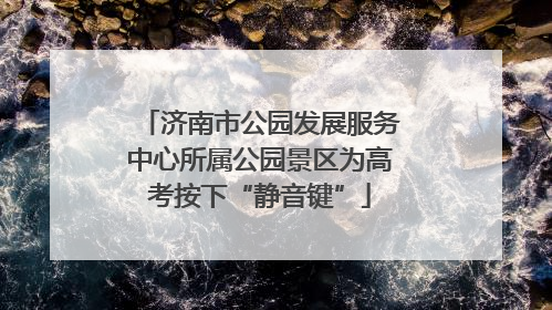 济南市公园发展服务中心所属公园景区为高考按下“静音键”