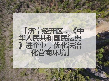 济宁经开区：《中华人民共和国民法典》进企业，优化法治化营商环境