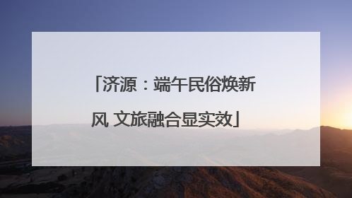 济源：端午民俗焕新风 文旅融合显实效