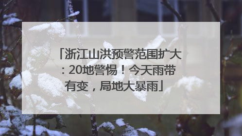浙江山洪预警范围扩大：20地警惕！今天雨带有变，局地大暴雨