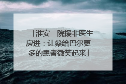 淮安一院援非医生房进：让桑给巴尔更多的患者微笑起来