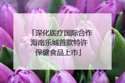 深化医疗国际合作 海南乐城首款特许保健食品上市